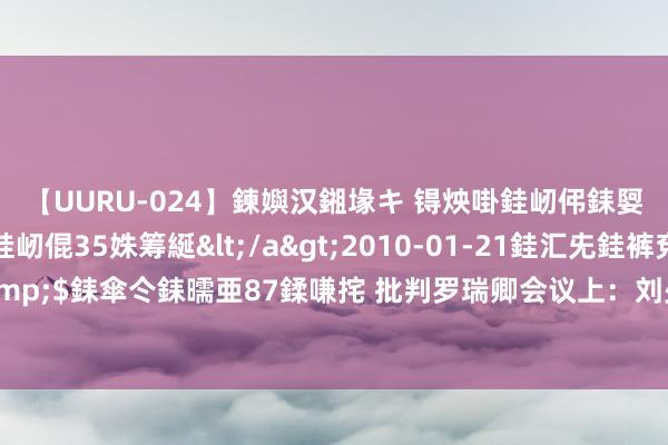 【UURU-024】鍊嬩汉鎺堟キ 锝炴啩銈屻伄銇娿伆銇曘倱 妗滄湪銈屻倱35姝筹綖</a>2010-01-21銈汇兂銈裤兗銉撱儸銉冦偢&$銇傘仒銇曘亜87鍒嗛挓 批判罗瑞卿会议上：刘少奇不信，朱老总不语，彭真警告环球别瞎扯