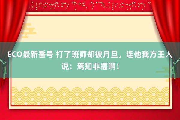 ECO最新番号 打了班师却被月旦，连他我方王人说：焉知非福啊！