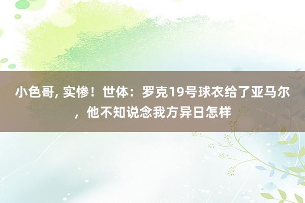 小色哥， 实惨！世体：罗克19号球衣给了亚马尔，他不知说念我方异日怎样