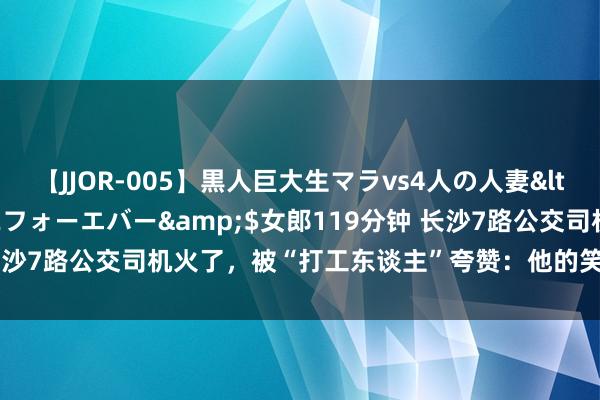 【JJOR-005】黒人巨大生マラvs4人の人妻</a>2008-08-02フォーエバー&$女郎119分钟 长沙7路公交司机火了，被“打工东谈主”夸赞：他的笑颜调理一天的情绪