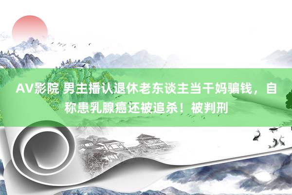 AV影院 男主播认退休老东谈主当干妈骗钱，自称患乳腺癌还被追杀！被判刑