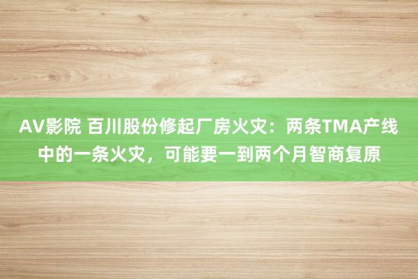 AV影院 百川股份修起厂房火灾：两条TMA产线中的一条火灾，可能要一到两个月智商复原