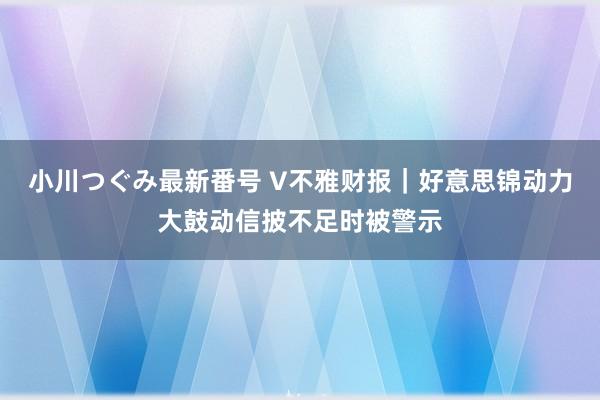 小川つぐみ最新番号 V不雅财报｜好意思锦动力大鼓动信披不足时被警示