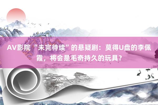 AV影院 “未完待续”的悬疑剧：莫得U盘的李佩霞，将会是毛奇持久的玩具？