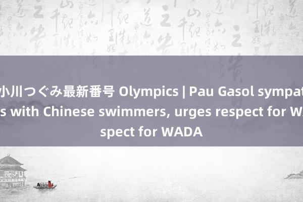小川つぐみ最新番号 Olympics | Pau Gasol sympathizes with Chinese swimmers， urges respect for WADA
