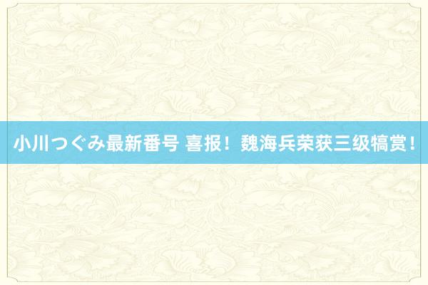 小川つぐみ最新番号 喜报！魏海兵荣获三级犒赏！