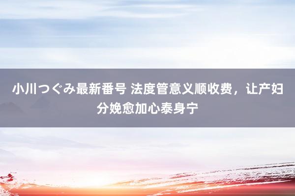 小川つぐみ最新番号 法度管意义顺收费，让产妇分娩愈加心泰身宁