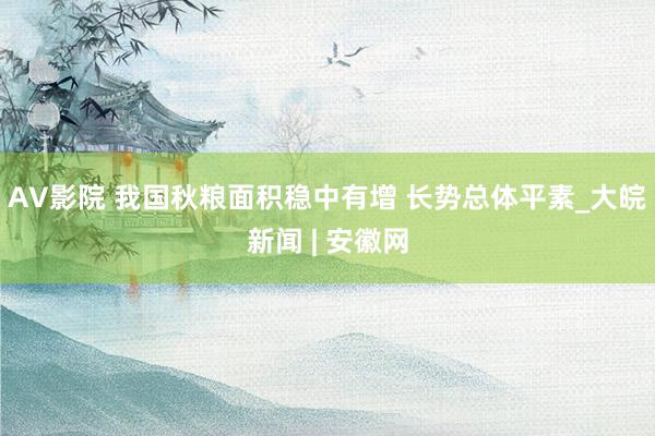 AV影院 我国秋粮面积稳中有增 长势总体平素_大皖新闻 | 安徽网