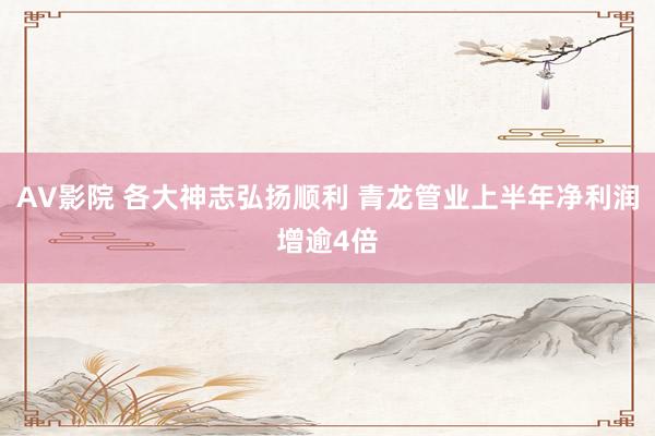 AV影院 各大神志弘扬顺利 青龙管业上半年净利润增逾4倍