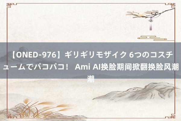 【ONED-976】ギリギリモザイク 6つのコスチュームでパコパコ！ Ami AI换脸期间掀翻换脸风潮