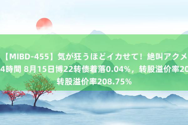 【MIBD-455】気が狂うほどイカせて！絶叫アクメ50連発4時間 8月15日博22转债着落0.04%，转股溢价率208.75%