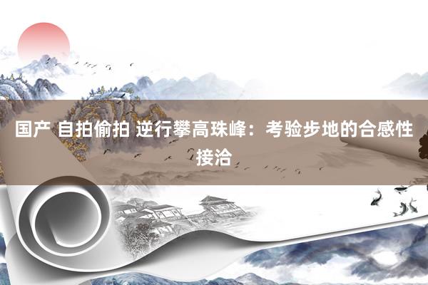 国产 自拍偷拍 逆行攀高珠峰：考验步地的合感性接洽