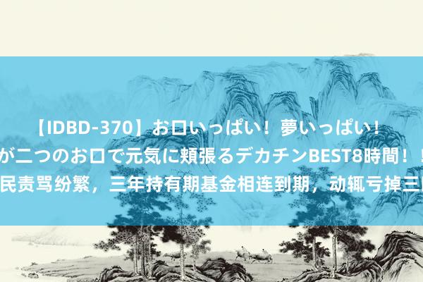 【IDBD-370】お口いっぱい！夢いっぱい！ MEGAマラ S級美女達が二つのお口で元気に頬張るデカチンBEST8時間！！ 基民责骂纷繁，三年持有期基金相连到期，动辄亏掉三四成，管住了基民的手仍无效？