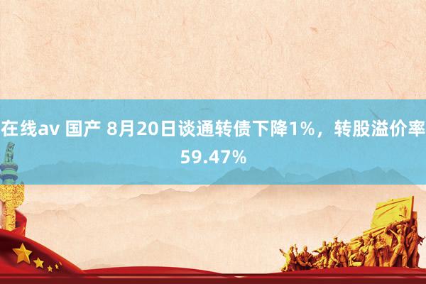 在线av 国产 8月20日谈通转债下降1%，转股溢价率59.47%