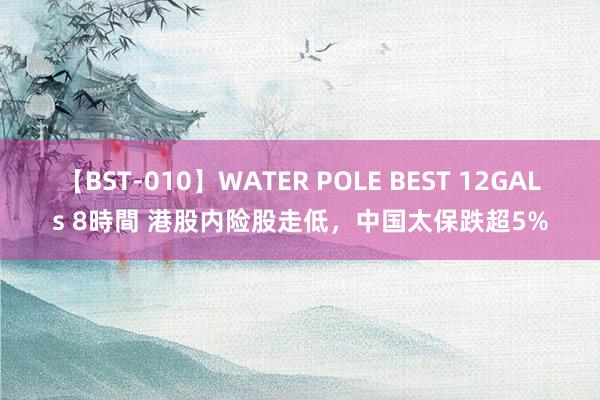 【BST-010】WATER POLE BEST 12GALs 8時間 港股内险股走低，中国太保跌超5%
