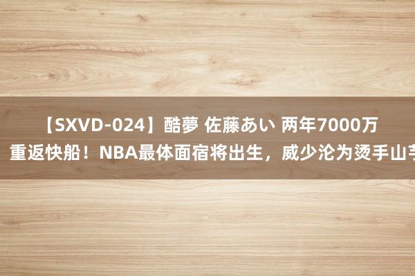 【SXVD-024】酷夢 佐藤あい 两年7000万，重返快船！NBA最体面宿将出生，威少沦为烫手山芋