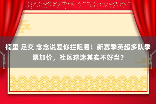楠里 足交 念念说爱你拦阻易！新赛季英超多队季票加价，社区球迷其实不好当？