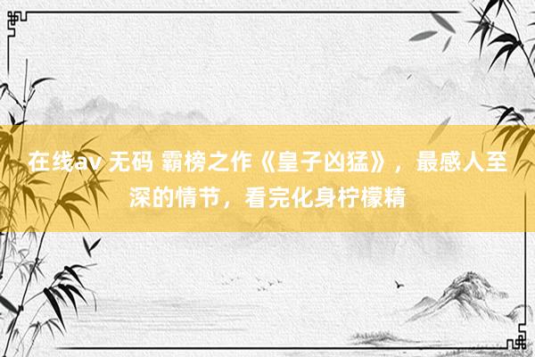 在线av 无码 霸榜之作《皇子凶猛》，最感人至深的情节，看完化身柠檬精