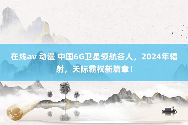 在线av 动漫 中国6G卫星领航各人，2024年辐射，天际霸权新篇章！