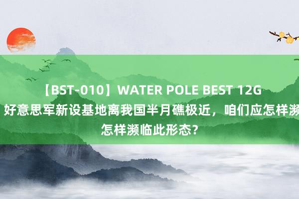 【BST-010】WATER POLE BEST 12GALs 8時間 好意思军新设基地离我国半月礁极近，咱们应怎样濒临此形态？