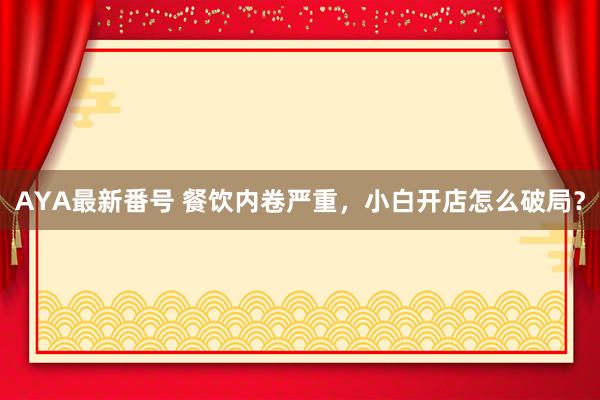 AYA最新番号 餐饮内卷严重，小白开店怎么破局？