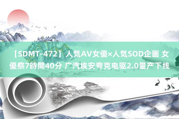 【SDMT-472】人気AV女優×人気SOD企画 女優祭7時間40分 广汽埃安夸克电驱2.0量产下线