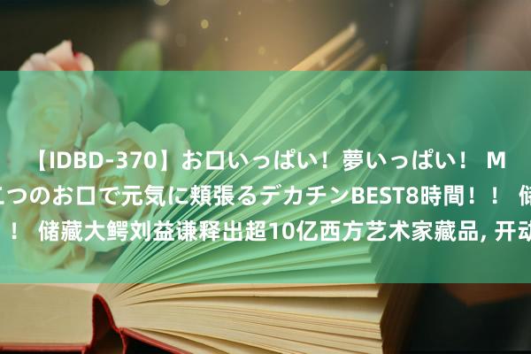 【IDBD-370】お口いっぱい！夢いっぱい！ MEGAマラ S級美女達が二つのお口で元気に頬張るデカチンBEST8時間！！ 储藏大鳄刘益谦释出超10亿西方艺术家藏品， 开动专注中国艺术储藏!