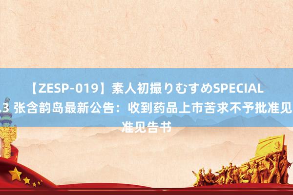 【ZESP-019】素人初撮りむすめSPECIAL Vol.3 张含韵岛最新公告：收到药品上市苦求不予批准见告书