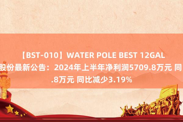 【BST-010】WATER POLE BEST 12GALs 8時間 铁流股份最新公告：2024年上半年净利润5709.8万元 同比减少3.19%