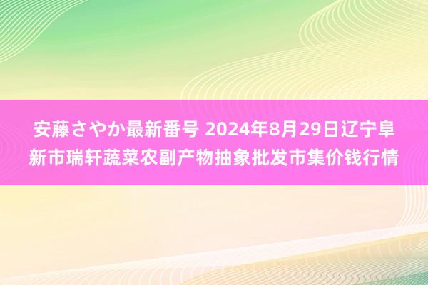 安藤さやか最新番号 2024年8月29日辽宁阜新市瑞轩蔬菜农副产物抽象批发市集价钱行情