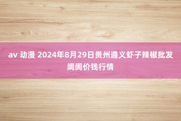 av 动漫 2024年8月29日贵州遵义虾子辣椒批发阛阓价钱行情