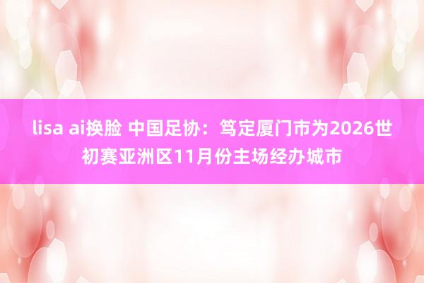 lisa ai换脸 中国足协：笃定厦门市为2026世初赛亚洲区11月份主场经办城市