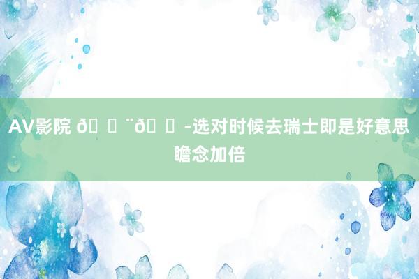AV影院 ??选对时候去瑞士即是好意思瞻念加倍