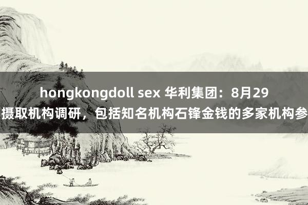hongkongdoll sex 华利集团：8月29日摄取机构调研，包括知名机构石锋金钱的多家机构参与