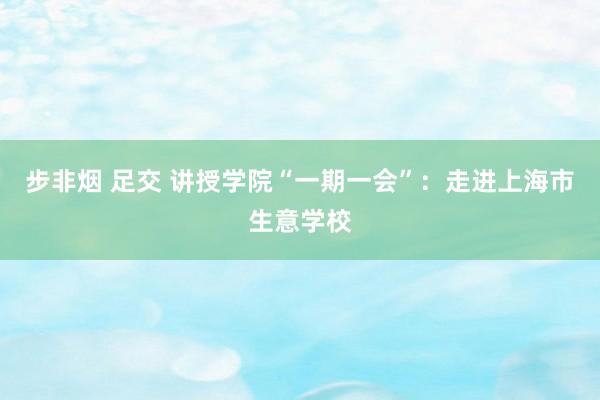 步非烟 足交 讲授学院“一期一会”：走进上海市生意学校