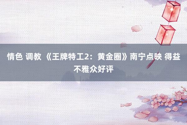 情色 调教 《王牌特工2：黄金圈》南宁点映 得益不雅众好评
