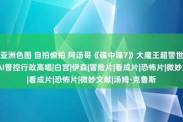 亚洲色图 自拍偷拍 阿汤哥《碟中谍7》大魔王超警世！拜登看完签署AI管控行政高唱|白宫|伊森|冒险片|看成片|恐怖片|微妙文献|汤姆·克鲁斯