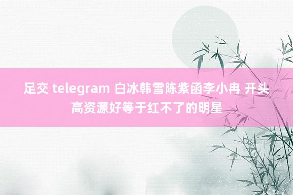 足交 telegram 白冰韩雪陈紫函李小冉 开头高资源好等于红不了的明星