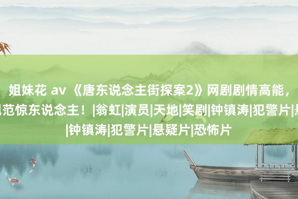 姐妹花 av 《唐东说念主街探案2》网剧剧情高能，游乐土单位规范惊东说念主！|翁虹|演员|天地|笑剧|钟镇涛|犯警片|悬疑片|恐怖片