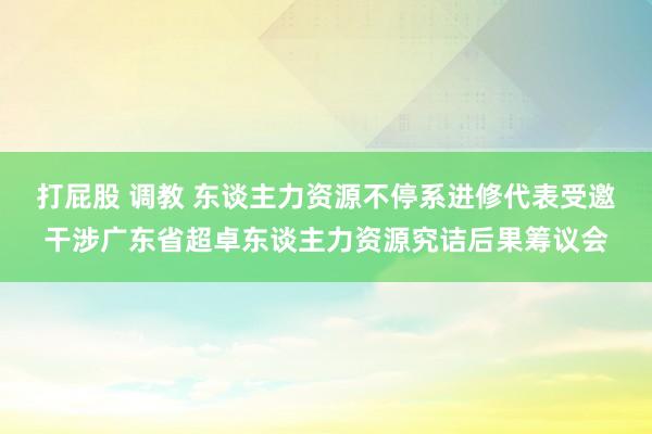 打屁股 调教 东谈主力资源不停系进修代表受邀干涉广东省超卓东谈主力资源究诘后果筹议会
