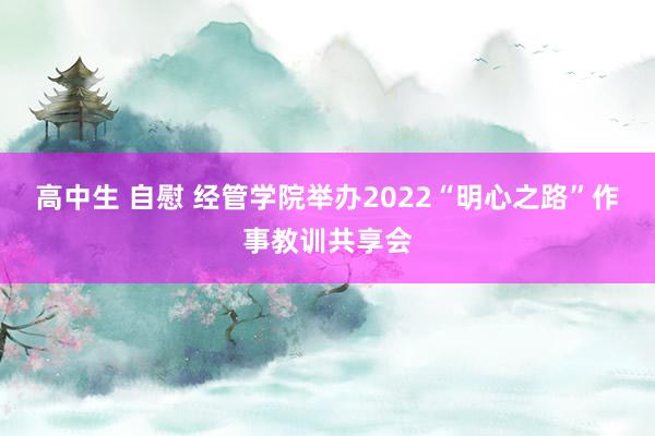 高中生 自慰 经管学院举办2022“明心之路”作事教训共享会