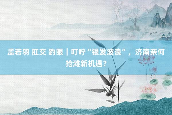 孟若羽 肛交 趵眼｜叮咛“银发波浪”，济南奈何抢滩新机遇？