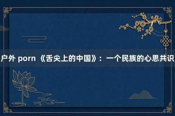 户外 porn 《舌尖上的中国》：一个民族的心思共识