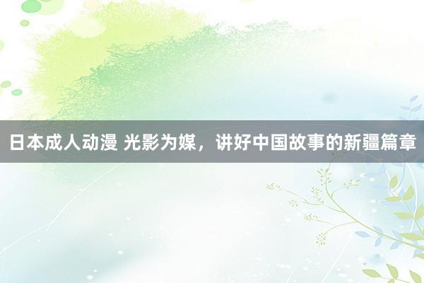 日本成人动漫 光影为媒，讲好中国故事的新疆篇章