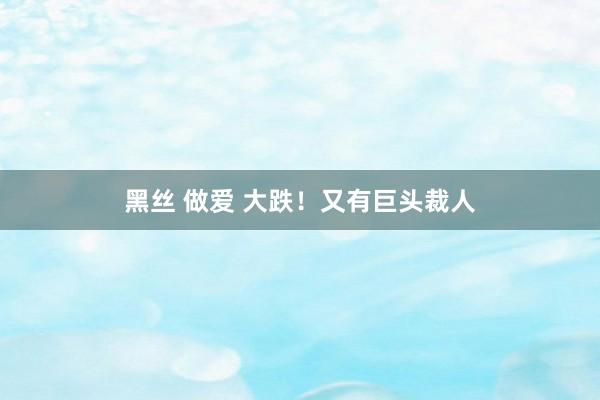 黑丝 做爱 大跌！又有巨头裁人