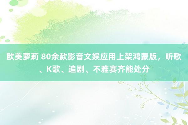 欧美萝莉 80余款影音文娱应用上架鸿蒙版，听歌、K歌、追剧、不雅赛齐能处分