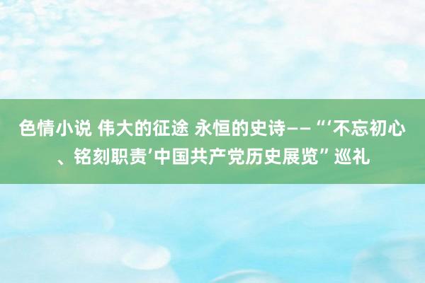 色情小说 伟大的征途 永恒的史诗——“‘不忘初心、铭刻职责’中国共产党历史展览”巡礼