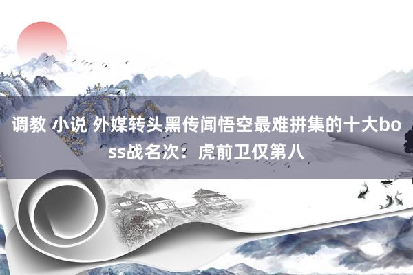调教 小说 外媒转头黑传闻悟空最难拼集的十大boss战名次：虎前卫仅第八