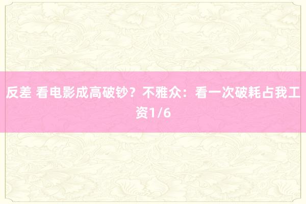 反差 看电影成高破钞？不雅众：看一次破耗占我工资1/6