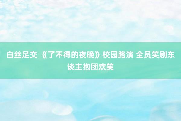 白丝足交 《了不得的夜晚》校园路演 全员笑剧东谈主抱团欢笑